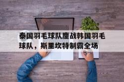 爱游戏入口-泰国羽毛球队鏖战韩国羽毛球队，斯里坎特制霸全场的简单介绍